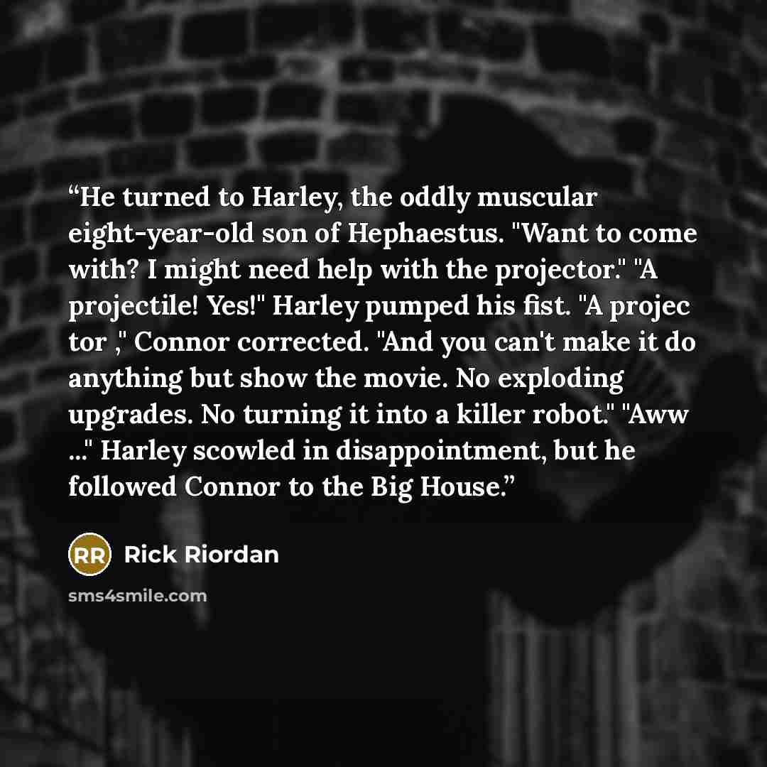“He turned to Harley, the oddly muscular eight-year-old son of Hephaestus. "Want to come with? I might need help with the projector." "A projectile! Yes!" Harley pumped his fist. "A projec tor ," Connor corrected. "And you can't make it do anything but show the movie. No exploding upgrades. No…” quote by Rick Riordan