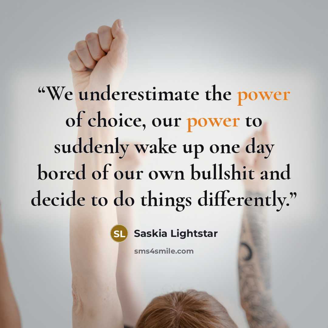 “We underestimate the power of choice, our power to suddenly wake up one day bored of our own bullshit and decide to do things differently.” quote by Saskia Lightstar