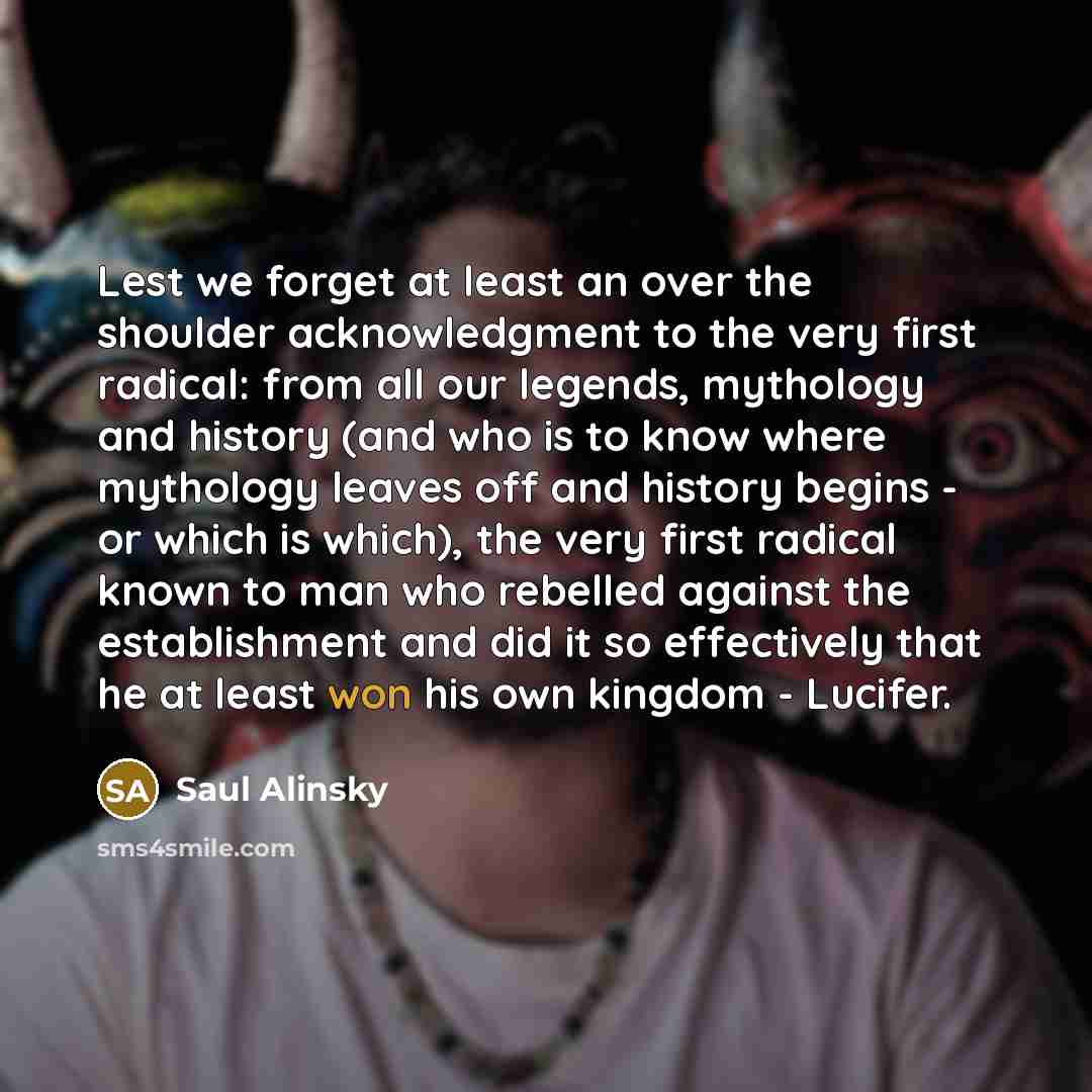 “Lest we forget at least an over the shoulder acknowledgment to the very first radical: from all our legends, mythology and history (and who is to know where mythology leaves off and history begins - or which is which), the very first radical known to man who rebelled against the establishment and…” quote by Saul Alinsky