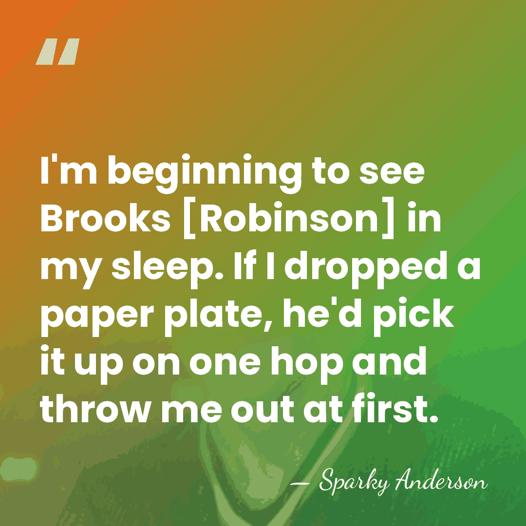 I'm beginning to see Brooks [Robinson] in my sleep. If I dropped&hellip; - Sparky Anderson