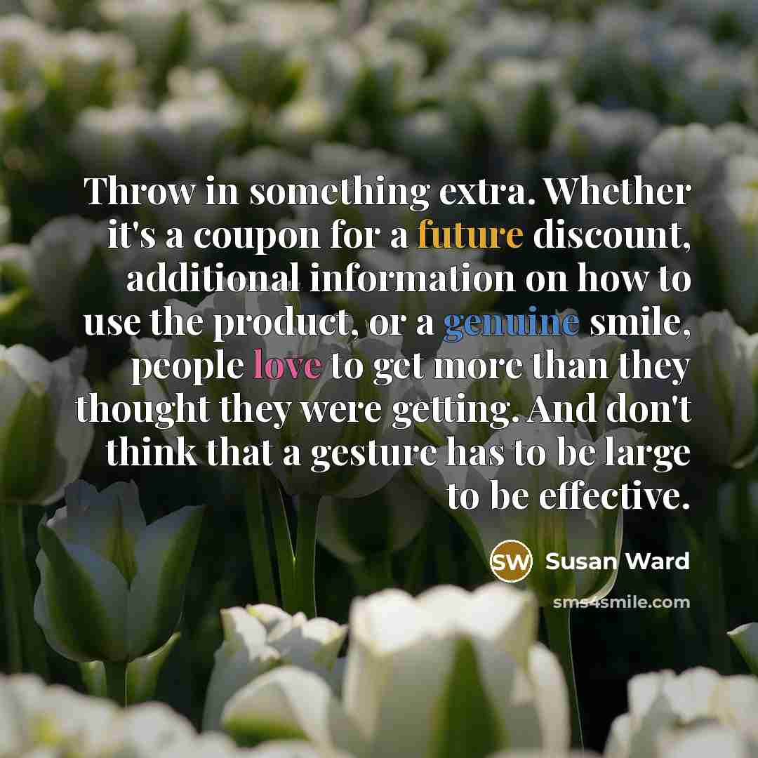 “Throw in something extra. Whether it's a coupon for a future discount, additional information on how to use the product, or a genuine smile, people love to get more than they thought they were getting. And don't think that a gesture has to be large to be effective.” quote by Susan Ward