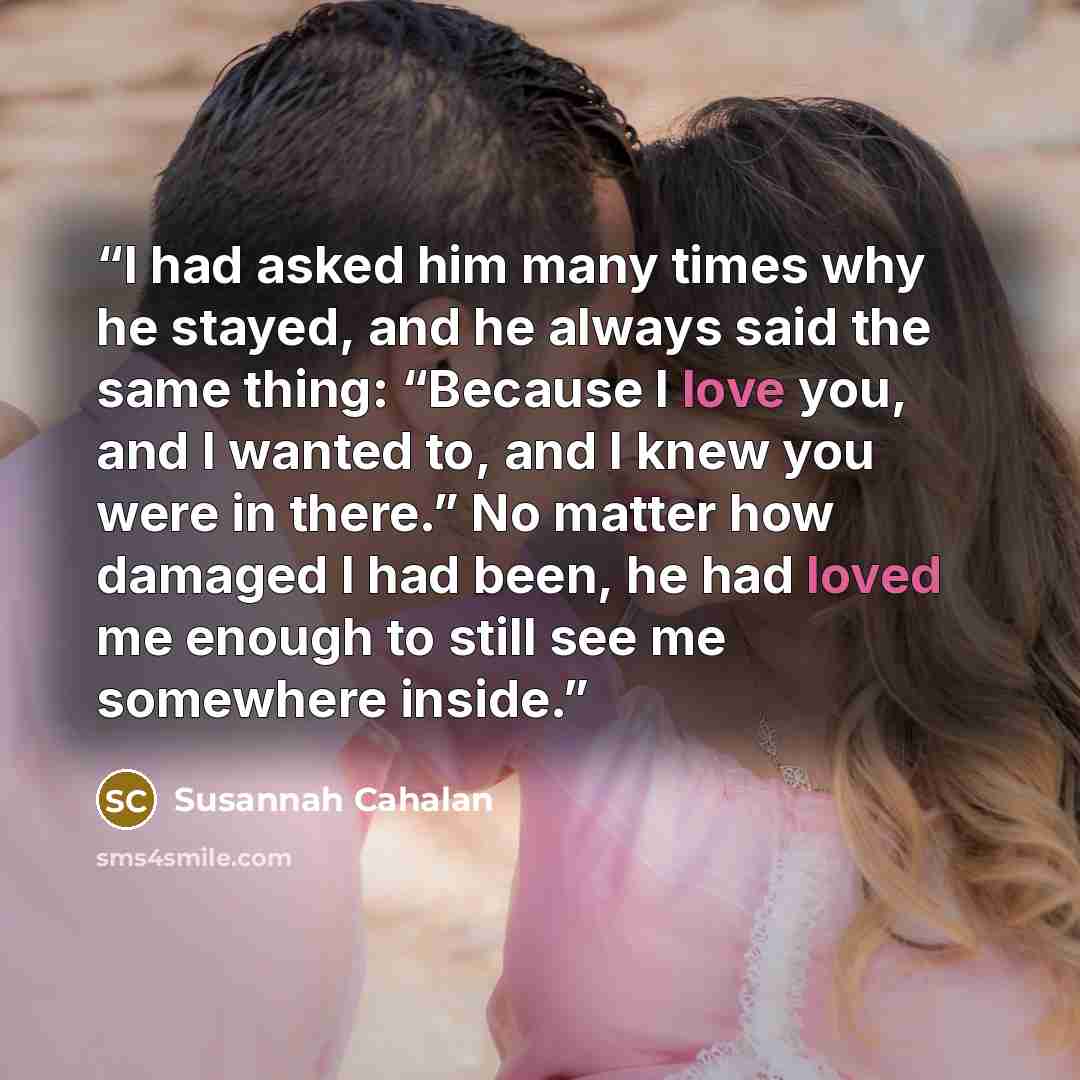 “I had asked him many times why he stayed, and he always said the same thing: “Because I love you, and I wanted to, and I knew you were in there.” No matter how damaged I had been, he had loved me enough to still see me somewhere inside.” quote by Susannah Cahalan