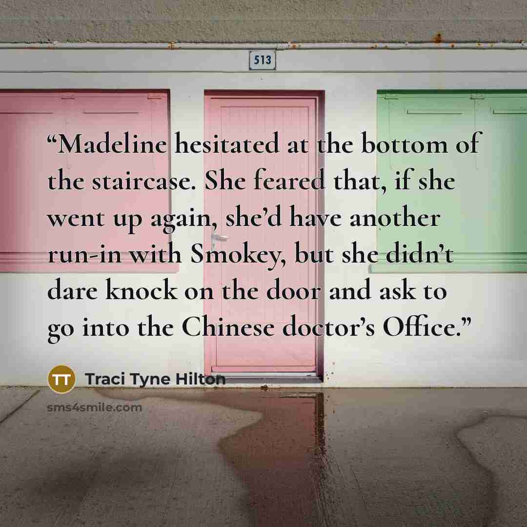 “Madeline hesitated at the bottom of the staircase. She feared that, if she went up again, she’d have another run-in with Smokey, but she didn’t dare knock on the door and ask to go into the Chinese doctor’s Office.” quote by Traci Tyne Hilton