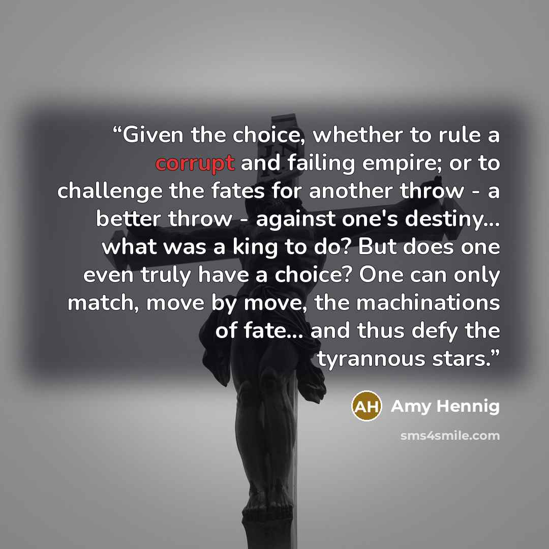 “Given the choice, whether to rule a corrupt and failing empire; or to challenge the fates for another throw - a better throw - against one's destiny... what was a king to do? But does one even truly have a choice? One can only match, move by move, the machinations of fate... and thus defy the…” quote by Amy Hennig