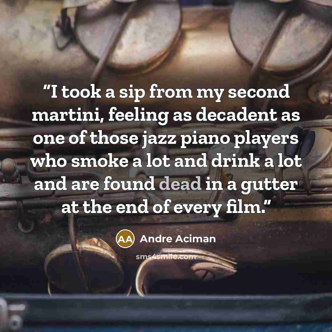 “I took a sip from my second martini, feeling as decadent as one of those jazz piano players who smoke a lot and drink a lot and are found dead in a gutter at the end of every film.” quote by André Aciman