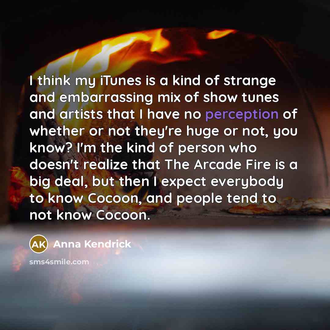 “I think my iTunes is a kind of strange and embarrassing mix of show tunes and artists that I have no perception of whether or not they're huge or not, you know? I'm the kind of person who doesn't realize that The Arcade Fire is a big deal, but then I expect everybody to know Cocoon, and people…” quote by Anna Kendrick