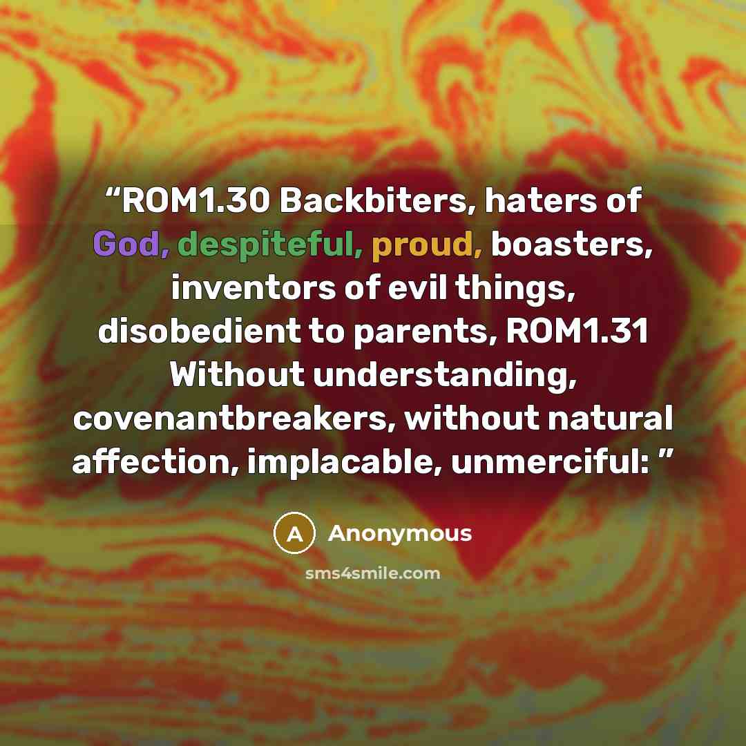 “ROM1.30 Backbiters, haters of God, despiteful, proud, boasters, inventors of evil things, disobedient to parents, ROM1.31 Without understanding, covenantbreakers, without natural affection, implacable, unmerciful:” quote by Anonymous