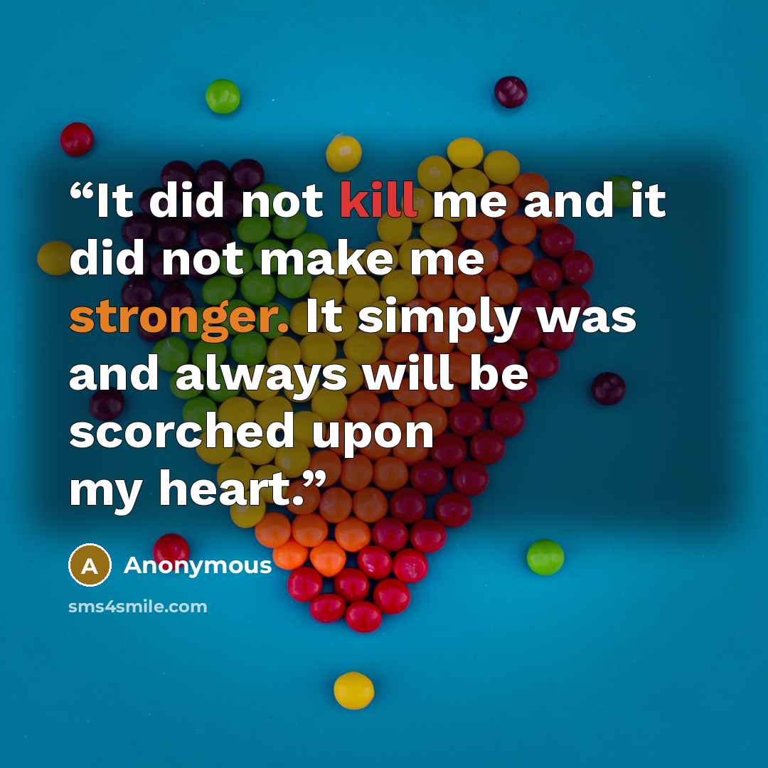 “It did not kill me and it did not make me stronger. It simply was and always will be scorched upon my heart.” quote by Anonymous