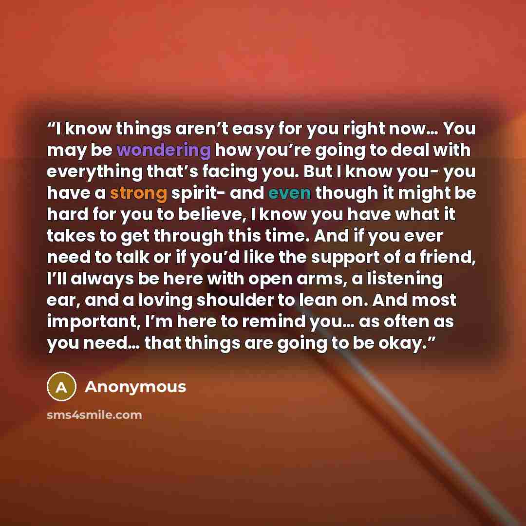 “I know things aren’t easy for you right now… You may be wondering how you’re going to deal with everything that’s facing you. But I know you- you have a strong spirit- and even though it might be hard for you to believe, I know you have what it takes to get through this time. And if you ever need…” quote by Anonymous