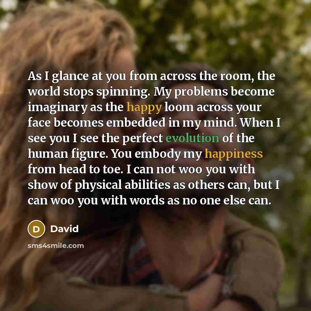“As I glance at you from across the room, the world stops spinning. My problems become imaginary as the happy loom across your face becomes embedded in my mind. When I see you I see the perfect evolution of the human figure. You embody my happiness from head to toe. I can not woo you with show of…” quote by David