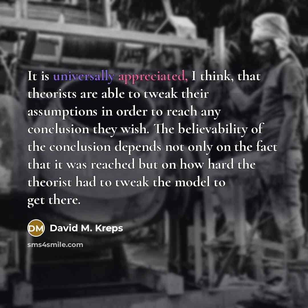 “It is universally appreciated, I think, that theorists are able to tweak their assumptions in order to reach any conclusion they wish. The believability of the conclusion depends not only on the fact that it was reached but on how hard the theorist had to tweak the model to get there.” quote by David M. Kreps