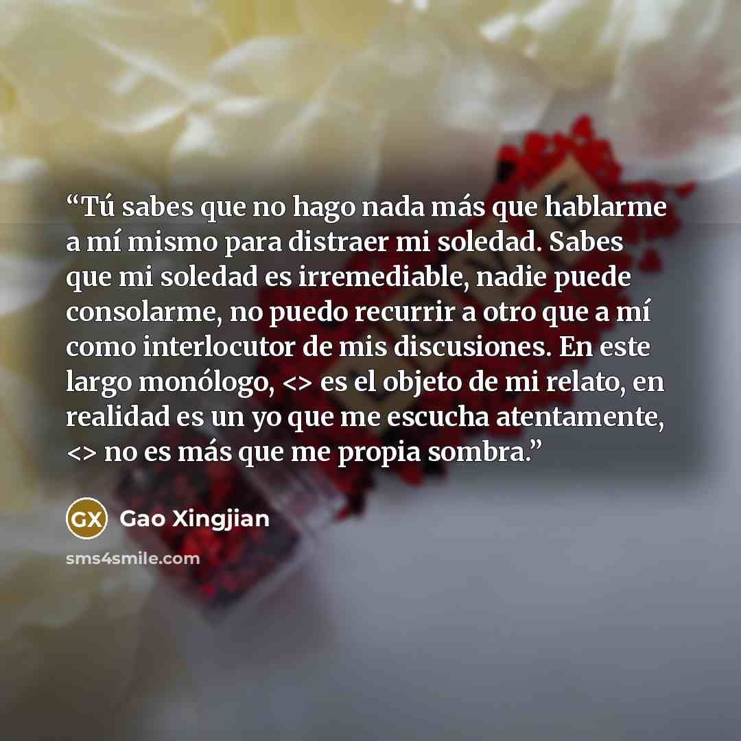 “Tú sabes que no hago nada más que hablarme a mí mismo para distraer mi soledad. Sabes que mi soledad es irremediable, nadie puede consolarme, no puedo recurrir a otro que a mí como interlocutor de mis discusiones. En este largo monólogo, es el objeto de mi relato, en realidad es un yo que me…” quote by Gao Xingjian