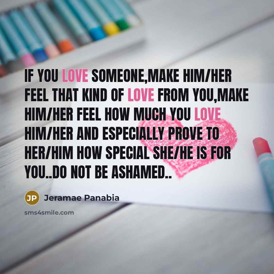“If you love someone,make him/her feel that kind of love from you,make him/her feel how much you love him/her and especially prove to her/him how special she/he is for you..do not be ashamed..” quote by Jeramae Panabia