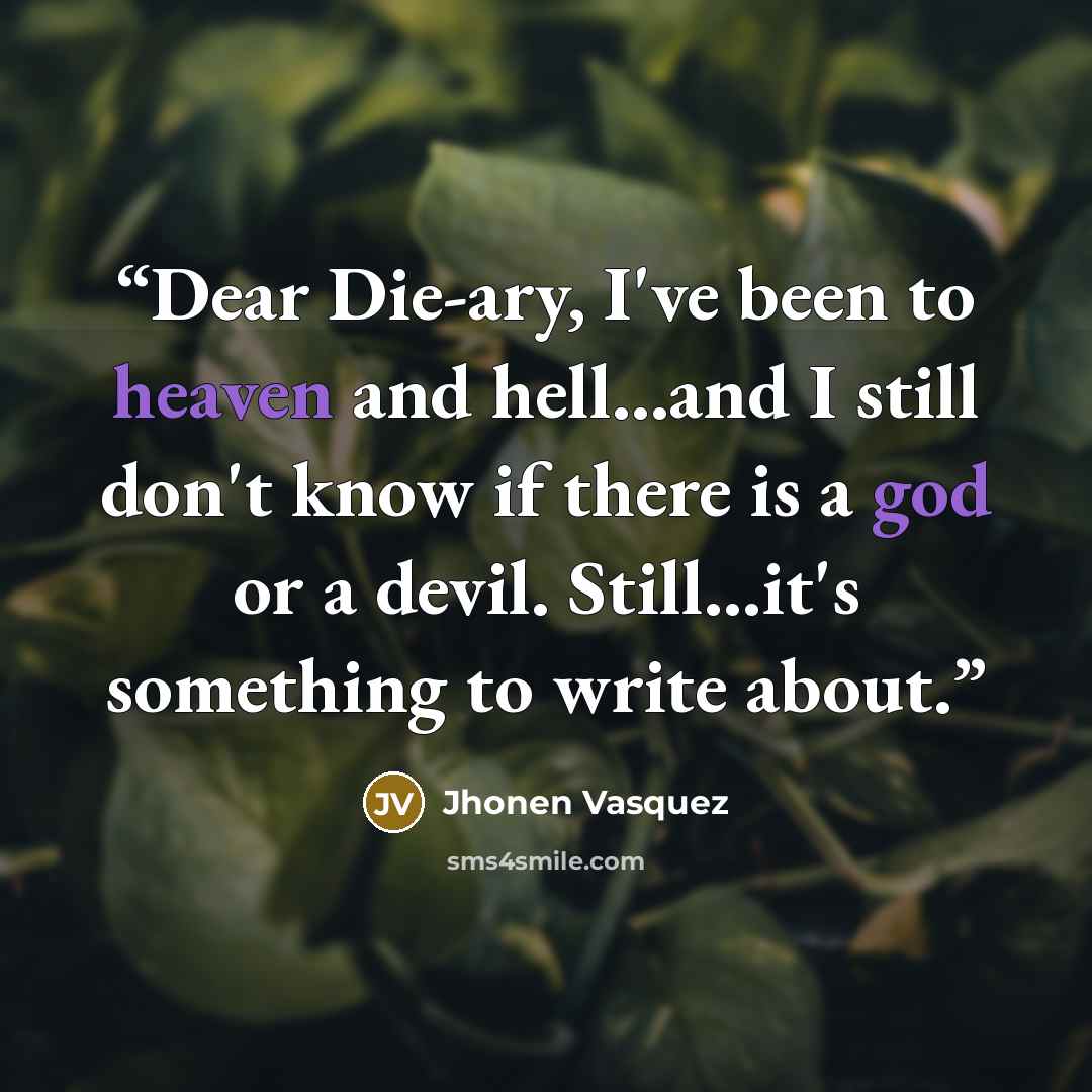 “Dear Die-ary, I've been to heaven and hell...and I still don't know if there is a god or a devil. Still...it's something to write about.” quote by Jhonen Vasquez