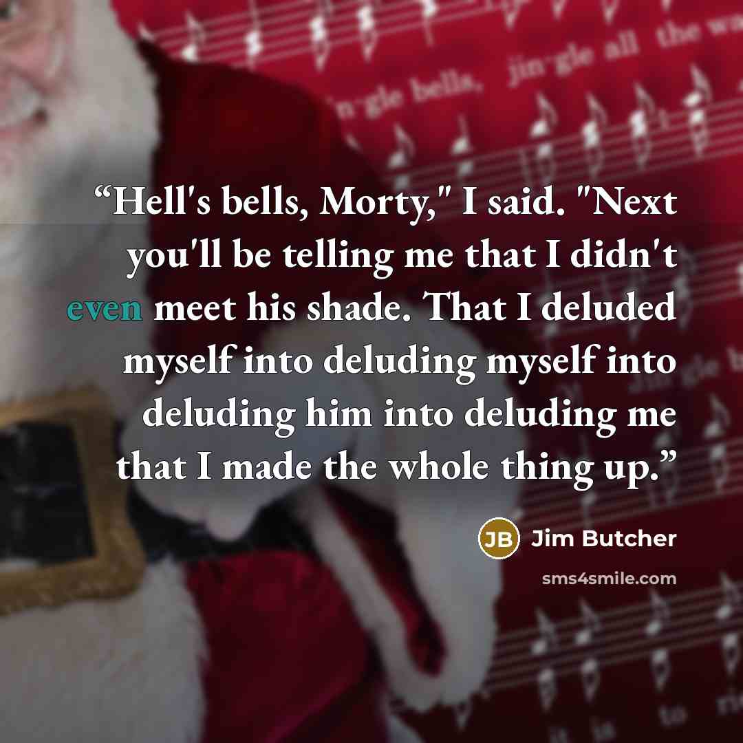 “Hell's bells, Morty," I said. "Next you'll be telling me that I didn't even meet his shade. That I deluded myself into deluding myself into deluding him into deluding me that I made the whole thing up.” quote by Jim Butcher