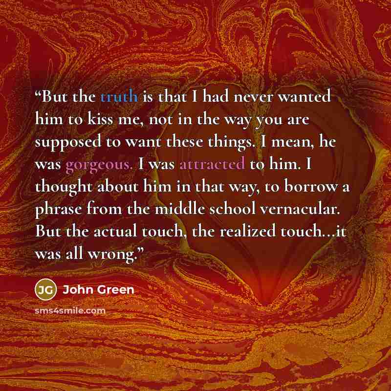 “But the truth is that I had never wanted him to kiss me, not in the way you are supposed to want these things. I mean, he was gorgeous. I was attracted to him. I thought about him in that way, to borrow a phrase from the middle school vernacular. But the actual touch, the realized touch...it was…” quote by John Green