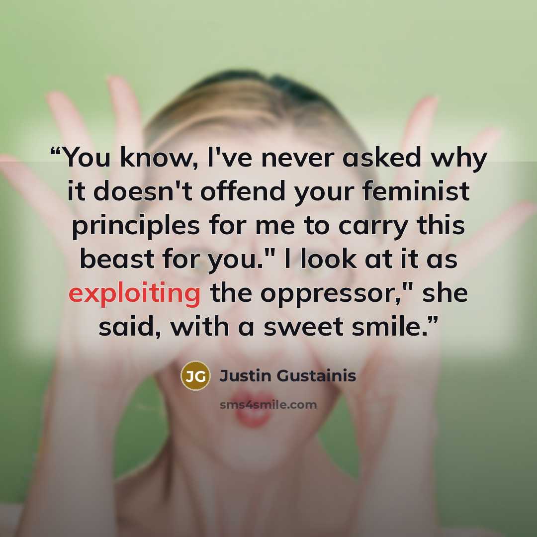 “You know, I've never asked why it doesn't offend your feminist principles for me to carry this beast for you." I look at it as exploiting the oppressor," she said, with a sweet smile.” quote by Justin Gustainis