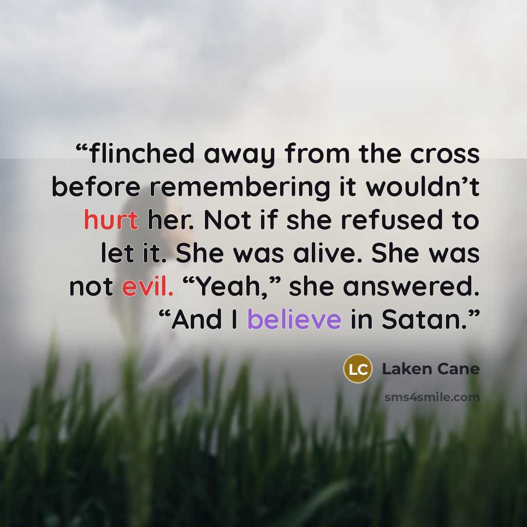 “flinched away from the cross before remembering it wouldn’t hurt her. Not if she refused to let it. She was alive. She was not evil. “Yeah,” she answered. “And I believe in Satan.” quote by Laken Cane