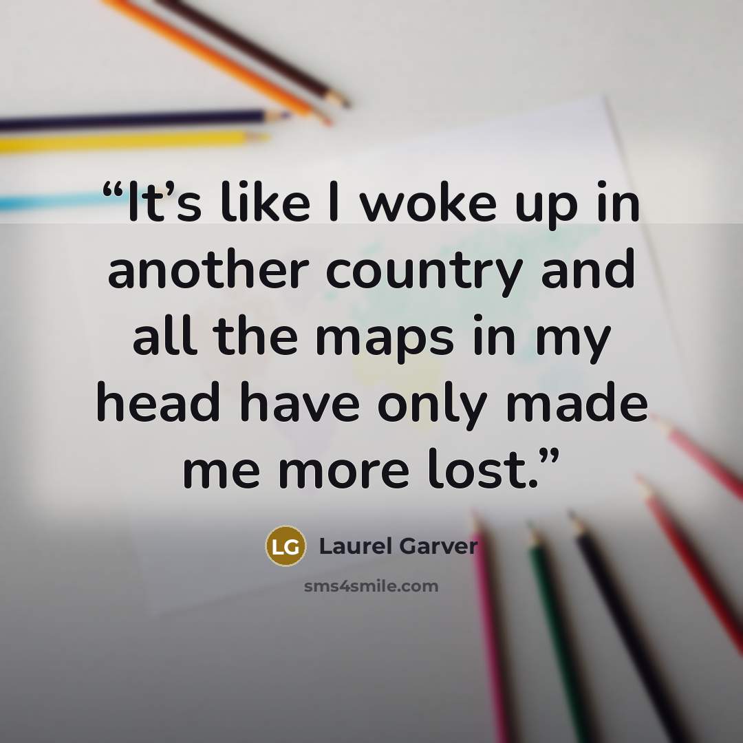 “It’s like I woke up in another country and all the maps in my head have only made me more lost.” quote by Laurel Garver