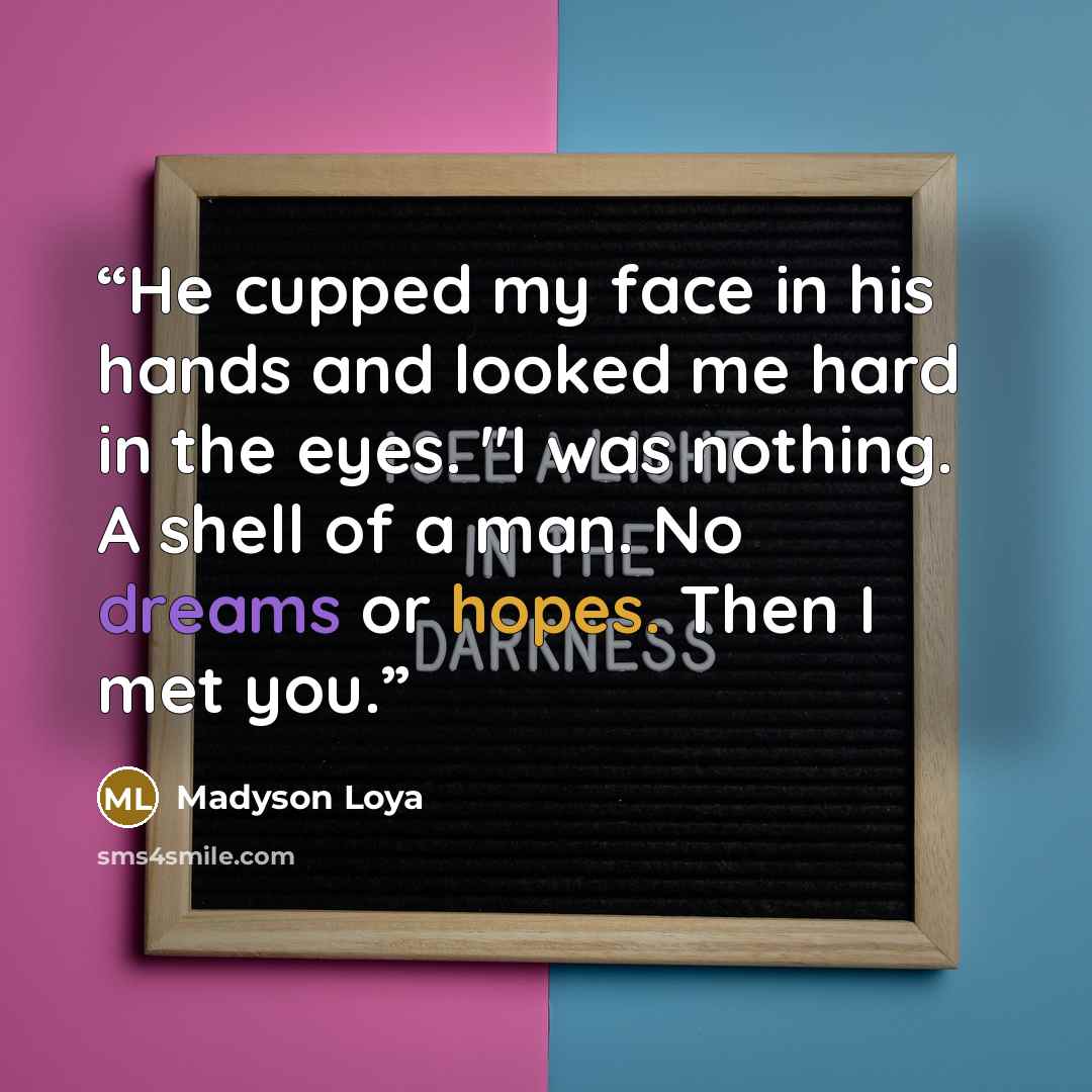 “He cupped my face in his hands and looked me hard in the eyes. "I was nothing. A shell of a man. No dreams or hopes. Then I met you.” quote by Madyson Loya