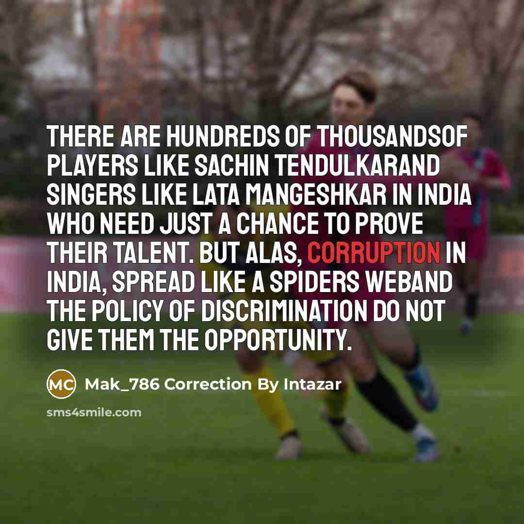 “There are hundreds of thousandsof players like Sachin Tendulkarand singers like Lata Mangeshkar in India who need just a chance to prove their talent. But alas, corruption in India, spread like a spiders weband the policy of discrimination do not give them the opportunity.” quote by Mak_786 Correction By Intazar