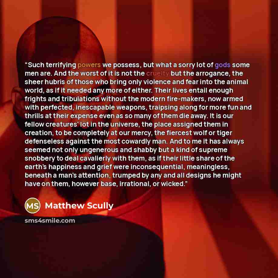 “Such terrifying powers we possess, but what a sorry lot of gods some men are. And the worst of it is not the cruelty but the arrogance, the sheer hubris of those who bring only violence and fear into the animal world, as if it needed any more of either. Their lives entail enough frights and…” quote by Matthew Scully