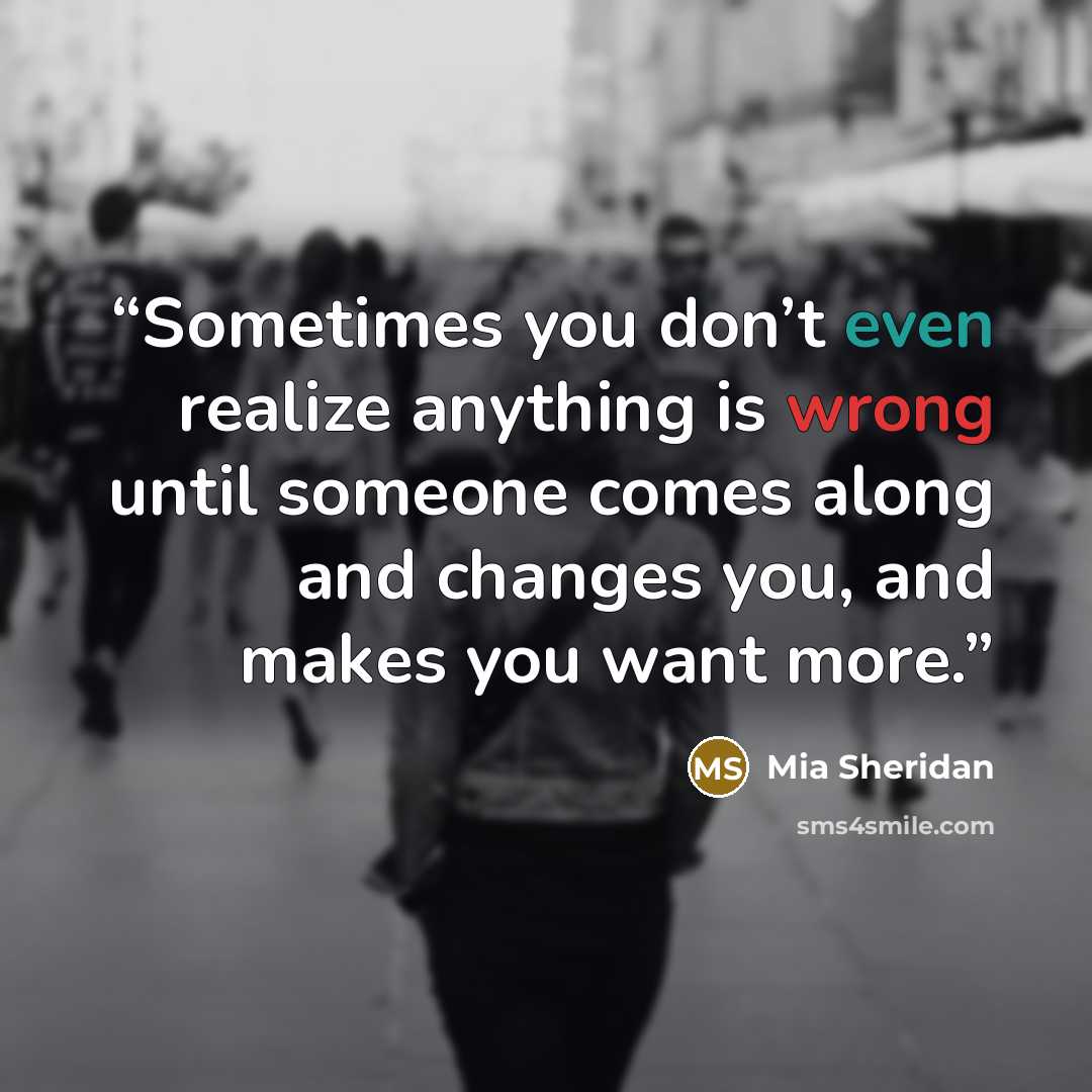 “Sometimes you don’t even realize anything is wrong until someone comes along and changes you, and makes you want more.” quote by Mia Sheridan