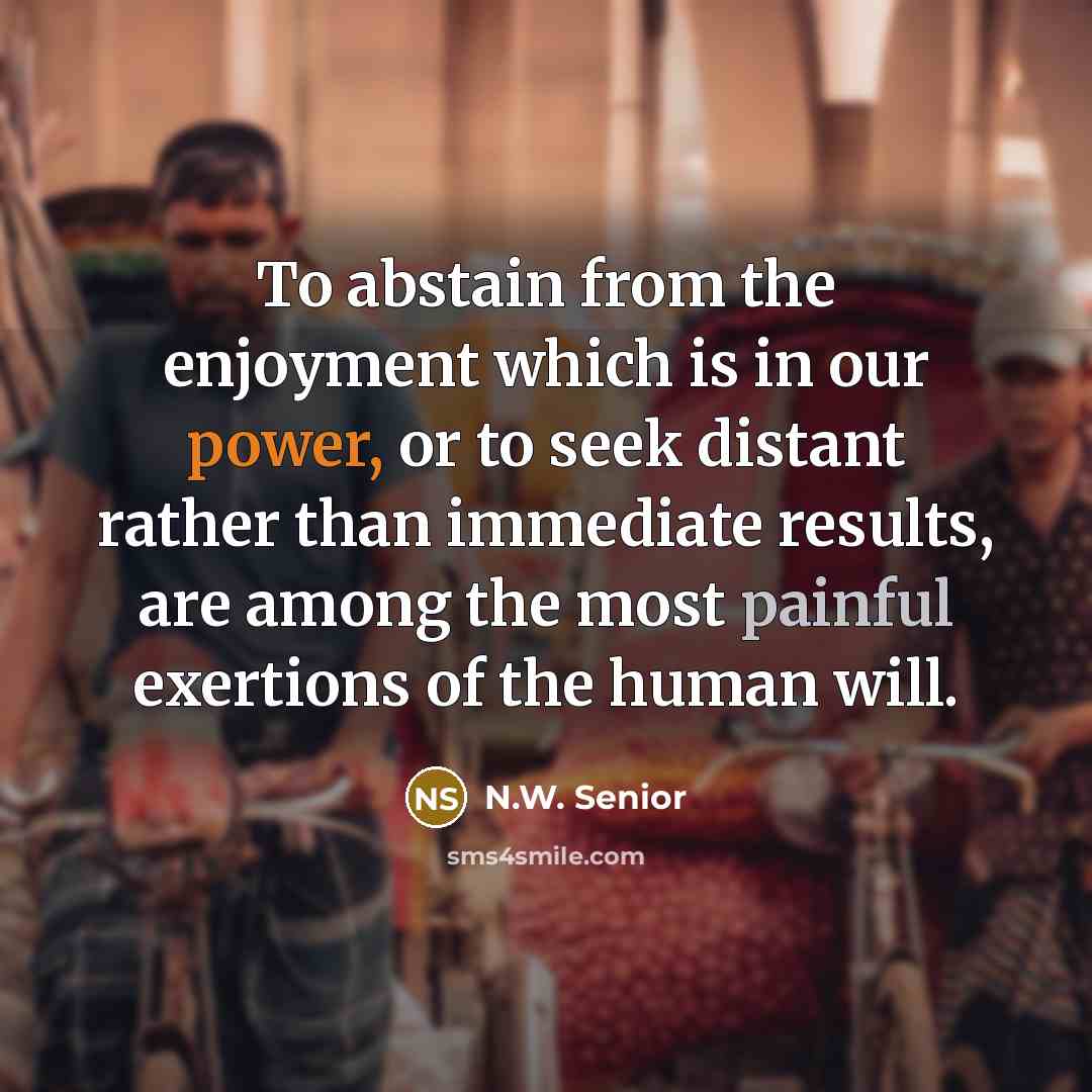 “To abstain from the enjoyment which is in our power, or to seek distant rather than immediate results, are among the most painful exertions of the human will.” quote by N.W. Senior