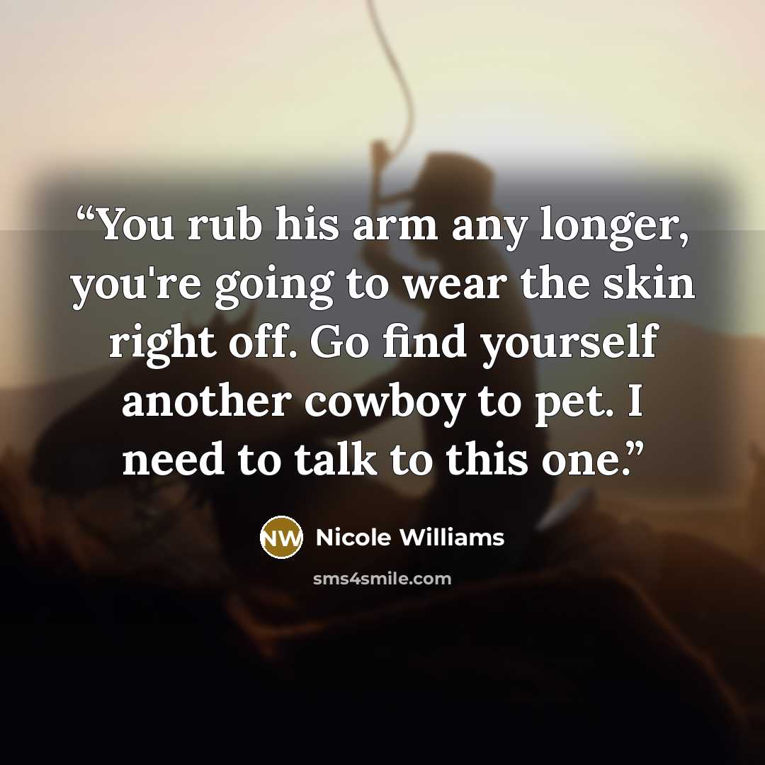 “You rub his arm any longer, you're going to wear the skin right off. Go find yourself another cowboy to pet. I need to talk to this one.” quote by Nicole Williams