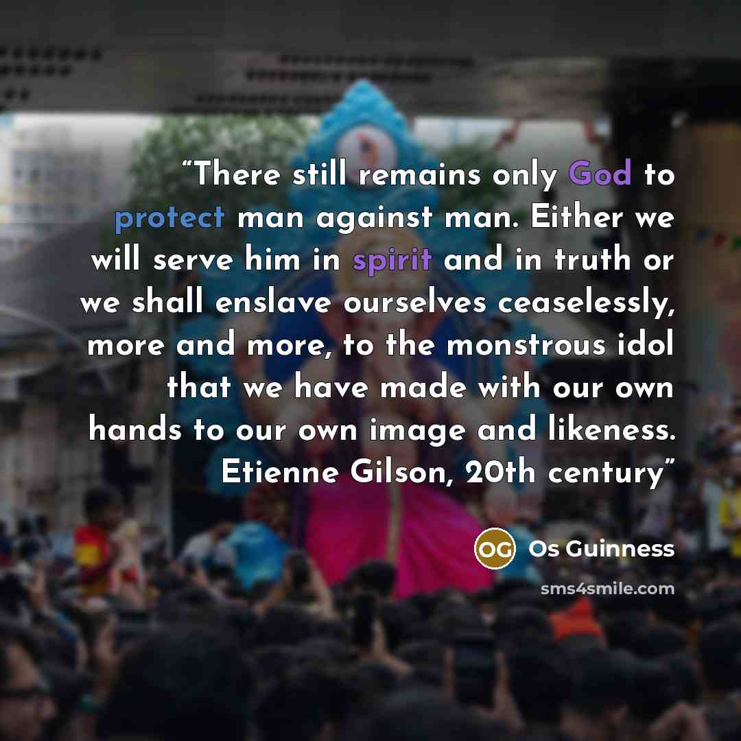 “There still remains only God to protect man against man. Either we will serve him in spirit and in truth or we shall enslave ourselves ceaselessly, more and more, to the monstrous idol that we have made with our own hands to our own image and likeness. Etienne Gilson, 20th century” quote by Os Guinness