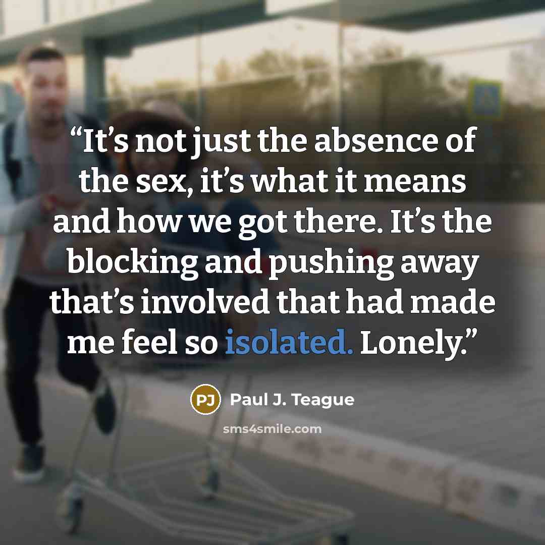 “It’s not just the absence of the sex, it’s what it means and how we got there. It’s the blocking and pushing away that’s involved that had made me feel so isolated. Lonely.” quote by Paul J. Teague