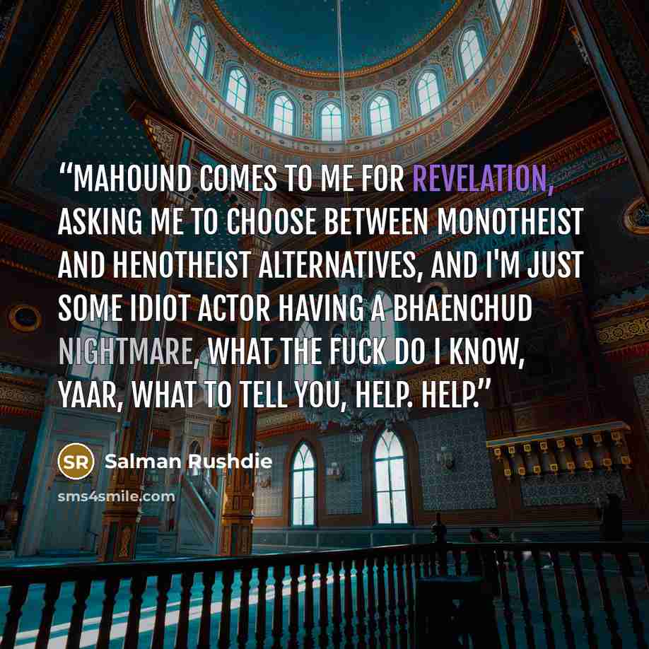 “Mahound comes to me for revelation, asking me to choose between monotheist and henotheist alternatives, and I'm just some idiot actor having a bhaenchud nightmare, what the fuck do I know, yaar, what to tell you, help. Help.” quote by Salman Rushdie