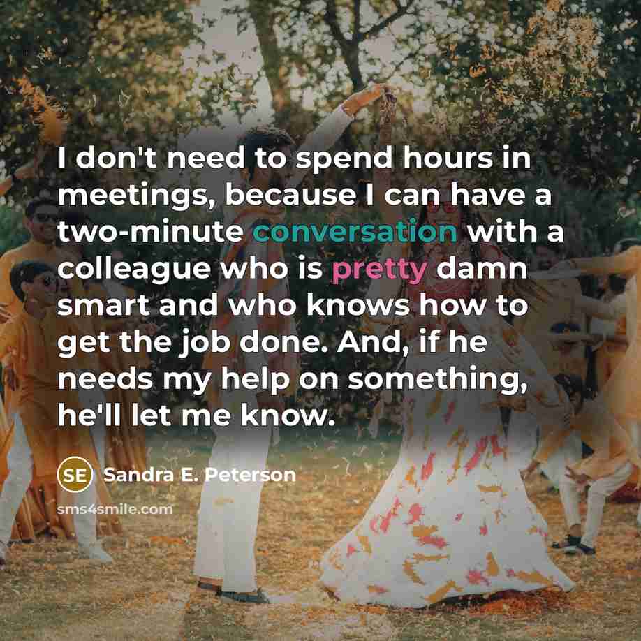 “I don't need to spend hours in meetings, because I can have a two-minute conversation with a colleague who is pretty damn smart and who knows how to get the job done. And, if he needs my help on something, he'll let me know.” quote by Sandra E. Peterson