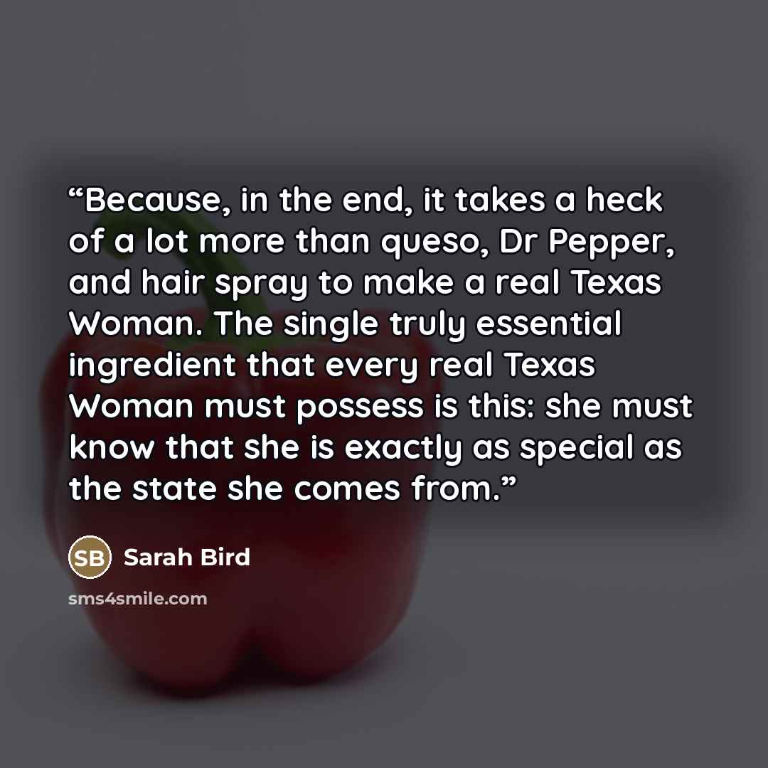 “Because, in the end, it takes a heck of a lot more than queso, Dr Pepper, and hair spray to make a real Texas Woman. The single truly essential ingredient that every real Texas Woman must possess is this: she must know that she is exactly as special as the state she comes from.” quote by Sarah Bird