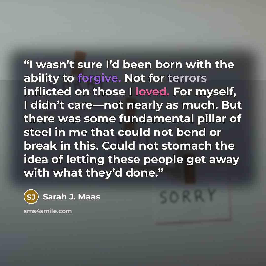 “I wasn’t sure I’d been born with the ability to forgive. Not for terrors inflicted on those I loved. For myself, I didn’t care—not nearly as much. But there was some fundamental pillar of steel in me that could not bend or break in this. Could not stomach the idea of letting these people get away…” quote by Sarah J. Maas