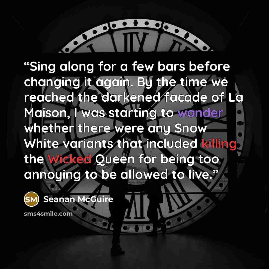 “Sing along for a few bars before changing it again. By the time we reached the darkened facade of La Maison, I was starting to wonder whether there were any Snow White variants that included killing the Wicked Queen for being too annoying to be allowed to live.” quote by Seanan McGuire