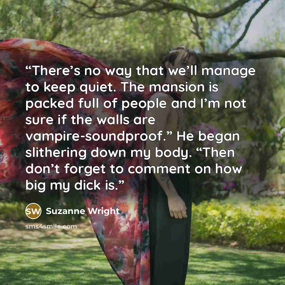 “There’s no way that we’ll manage to keep quiet. The mansion is packed full of people and I’m not sure if the walls are vampire-soundproof.” He began slithering down my body. “Then don’t forget to comment on how big my dick is.” quote by Suzanne Wright