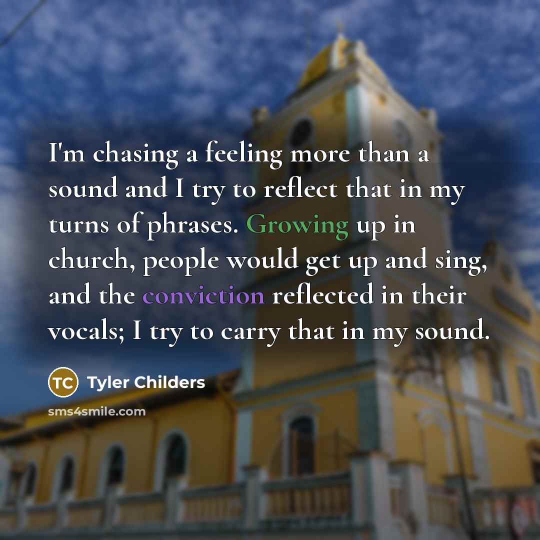 “I'm chasing a feeling more than a sound and I try to reflect that in my turns of phrases. Growing up in church, people would get up and sing, and the conviction reflected in their vocals; I try to carry that in my sound.” quote by Tyler Childers