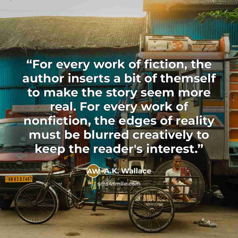 “For every work of fiction, the author inserts a bit of themself to make the story seem more real. For every work of nonfiction, the edges of reality must be blurred creatively to keep the reader's interest.” quote by A.K. Wallace