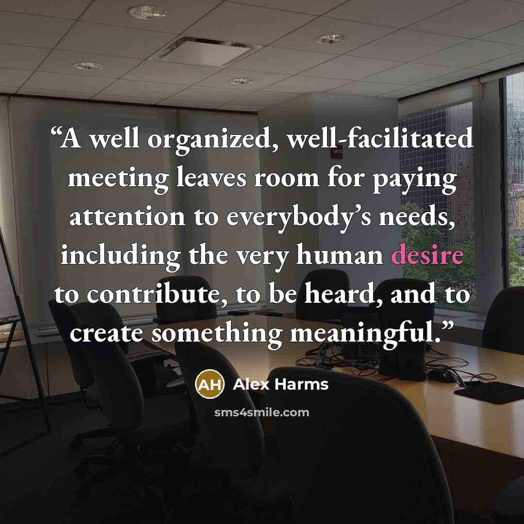 “A well organized, well-facilitated meeting leaves room for paying attention to everybody’s needs, including the very human desire to contribute, to be heard, and to create something meaningful.” quote by Alex Harms