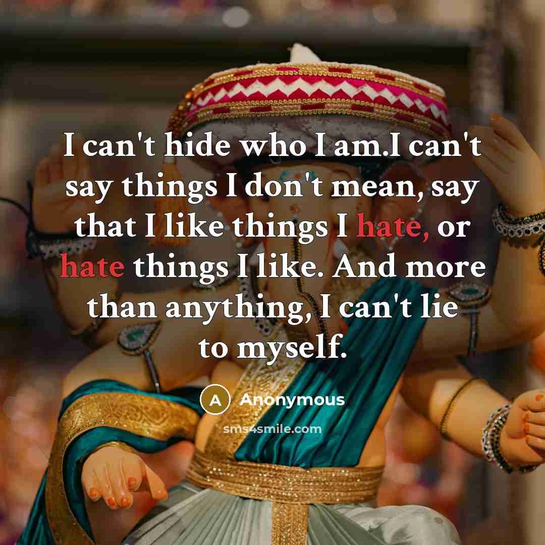 “I can't hide who I am.I can't say things I don't mean, say that I like things I hate, or hate things I like. And more than anything, I can't lie to myself.” quote by Anonymous