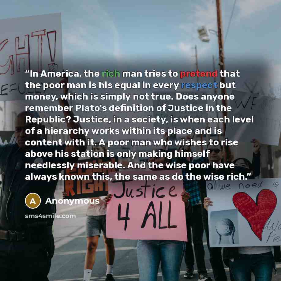 “In America, the rich man tries to pretend that the poor man is his equal in every respect but money, which is simply not true. Does anyone remember Plato's definition of Justice in the Republic? Justice, in a society, is when each level of a hierarchy works within its place and is content with it…” quote by Anonymous