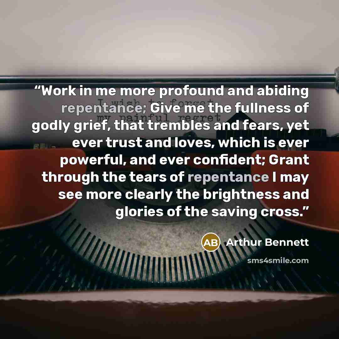 “Work in me more profound and abiding repentance; Give me the fullness of godly grief, that trembles and fears, yet ever trust and loves, which is ever powerful, and ever confident; Grant through the tears of repentance I may see more clearly the brightness and glories of the saving cross.” quote by Arthur Bennett