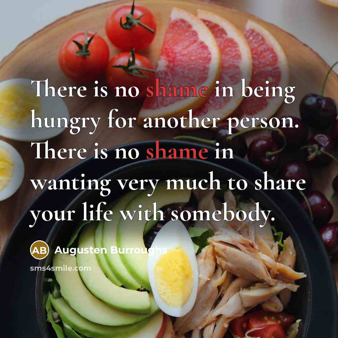 “There is no shame in being hungry for another person. There is no shame in wanting very much to share your life with somebody.” quote by Augusten Burroughs