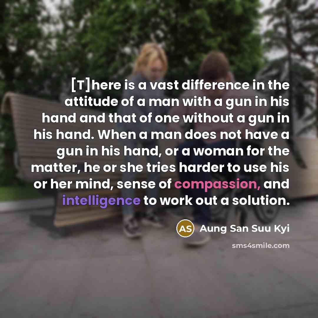 “[T]here is a vast difference in the attitude of a man with a gun in his hand and that of one without a gun in his hand. When a man does not have a gun in his hand, or a woman for the matter, he or she tries harder to use his or her mind, sense of compassion, and intelligence to work out a solution.” quote by Aung San Suu Kyi