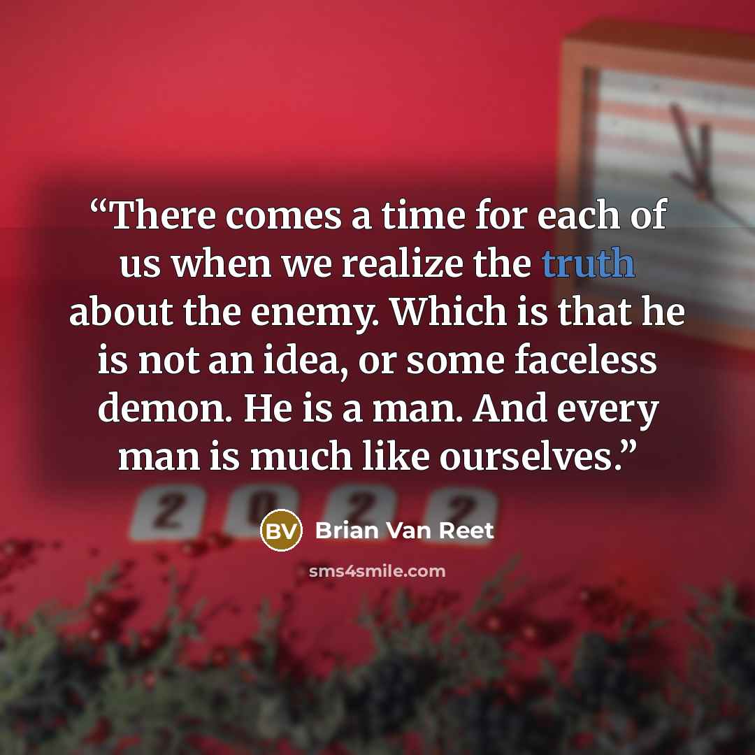 “There comes a time for each of us when we realize the truth about the enemy. Which is that he is not an idea, or some faceless demon. He is a man. And every man is much like ourselves.” quote by Brian Van Reet