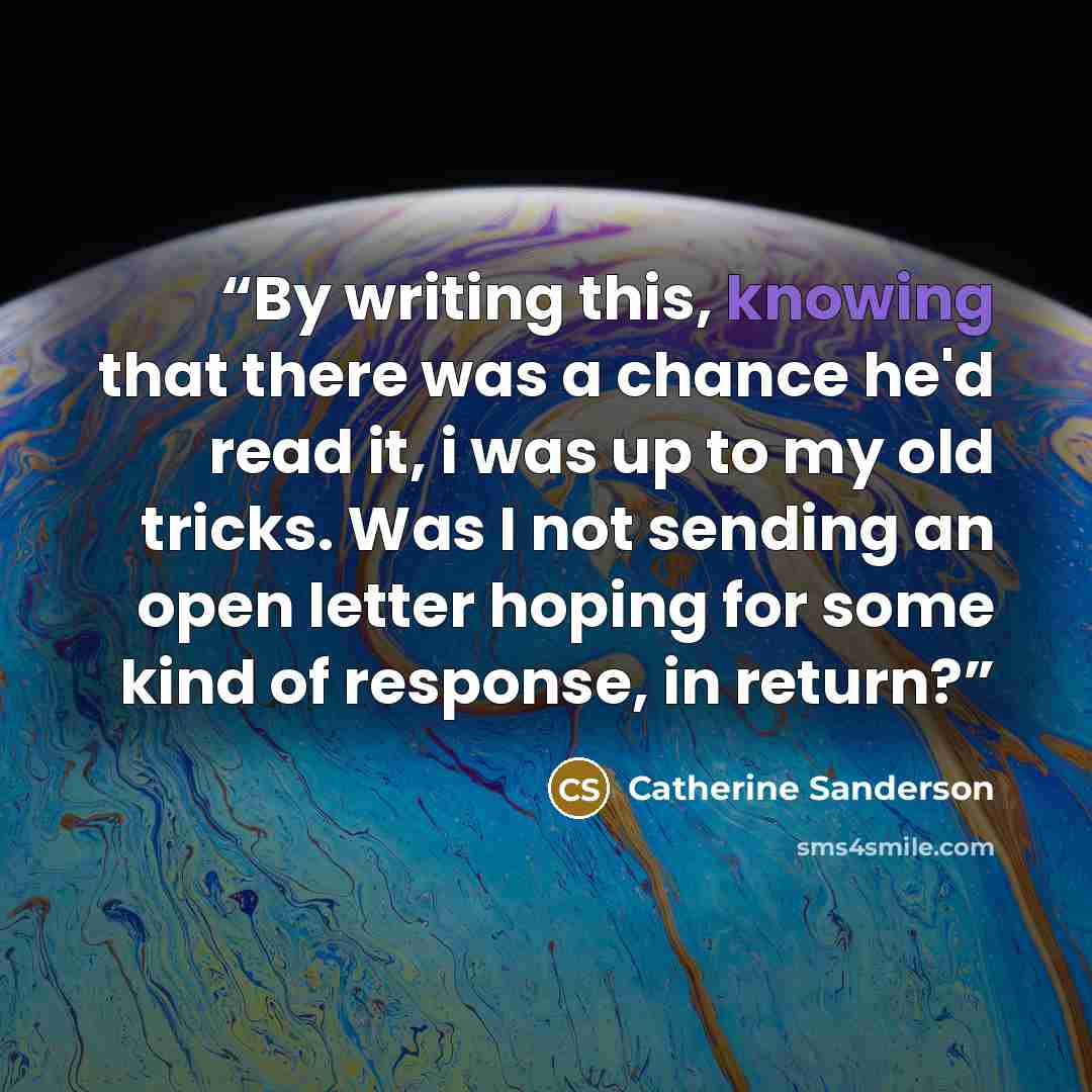 “By writing this, knowing that there was a chance he'd read it, i was up to my old tricks. Was I not sending an open letter hoping for some kind of response, in return?” quote by Catherine Sanderson