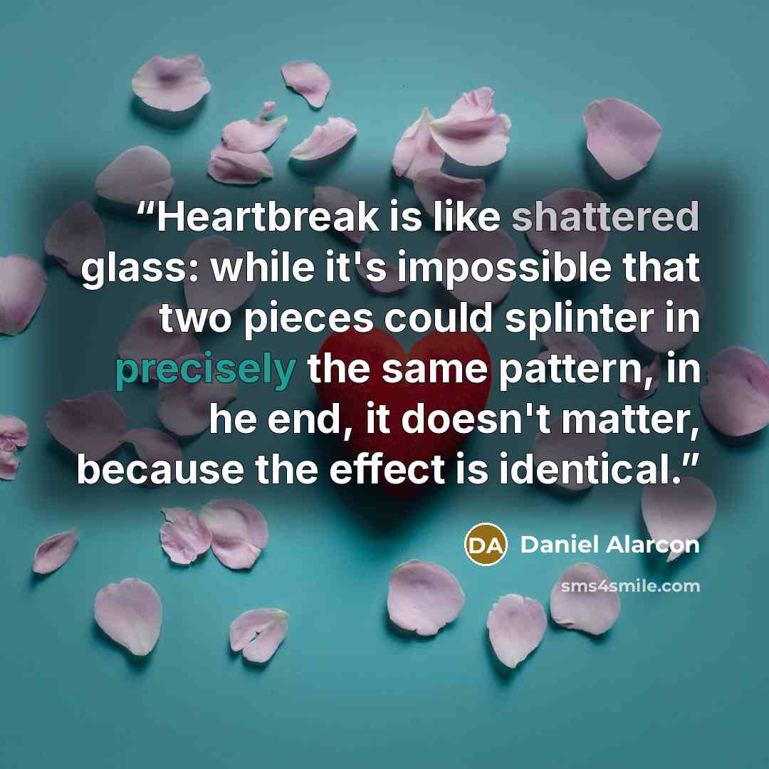 “Heartbreak is like shattered glass: while it's impossible that two pieces could splinter in precisely the same pattern, in he end, it doesn't matter, because the effect is identical.” quote by Daniel Alarcón