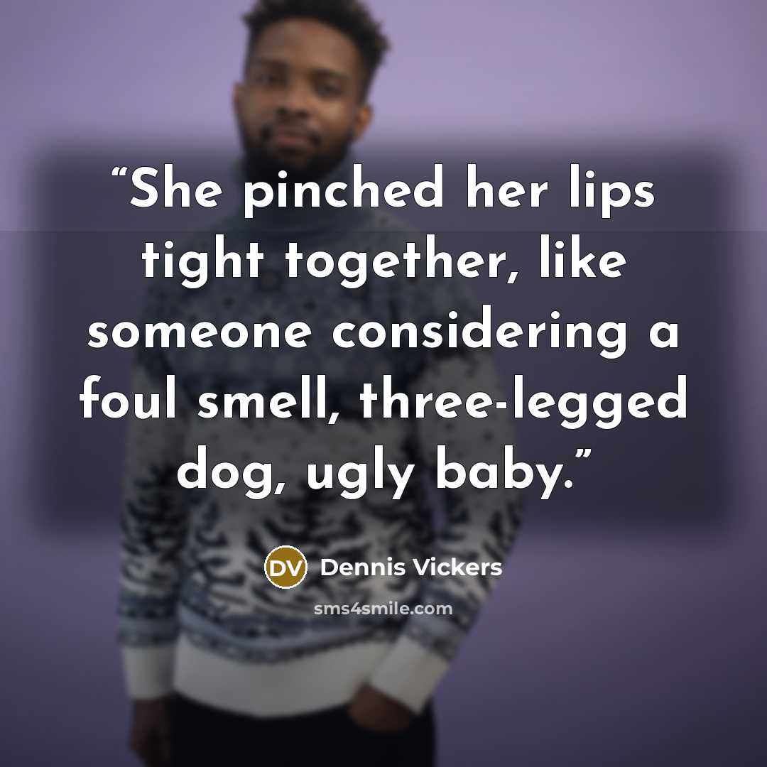 “She pinched her lips tight together, like someone considering a foul smell, three-legged dog, ugly baby.” quote by Dennis Vickers