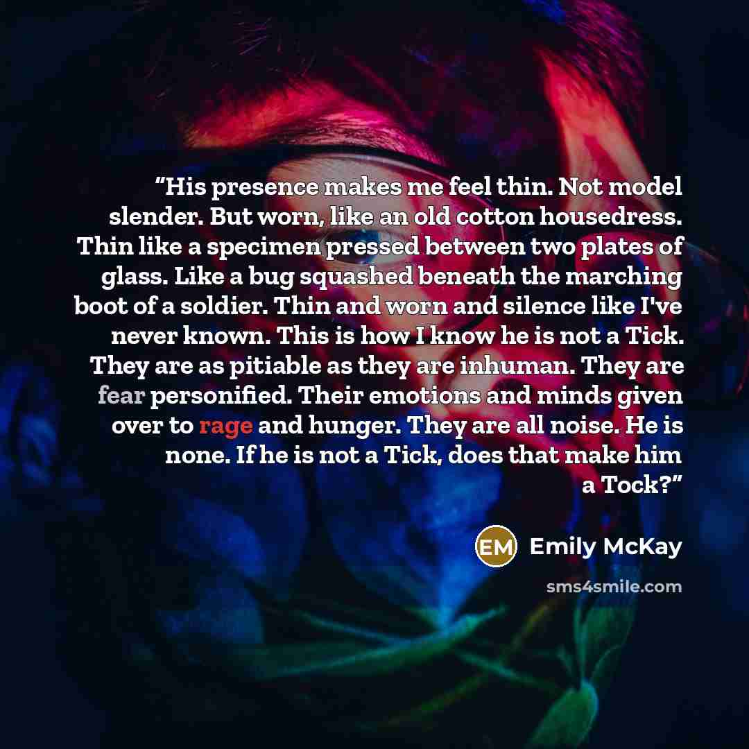“His presence makes me feel thin. Not model slender. But worn, like an old cotton housedress. Thin like a specimen pressed between two plates of glass. Like a bug squashed beneath the marching boot of a soldier. Thin and worn and silence like I've never known. This is how I know he is not a Tick…” quote by Emily McKay